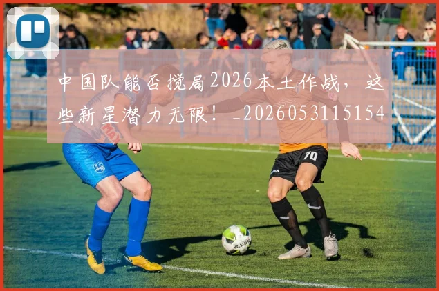 中国队能否搅局2026本土作战,这些新星潜力无限!_20260531151549_20260703210029