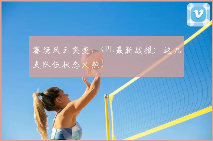 赛场风云突变，KPL最新战报：这几支队伍状态火热！