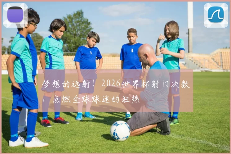 梦想的远射！2026世界杯射门次数，点燃全球球迷的狂热