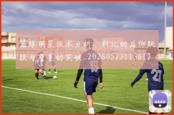 篮球明星技术分析:科比的后仰跳投与詹皇的突破_20260523113617