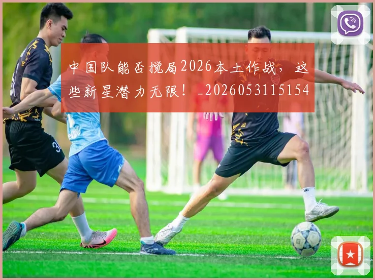 中国队能否搅局2026本土作战，这些新星潜力无限！_20260531151549_20260703210029