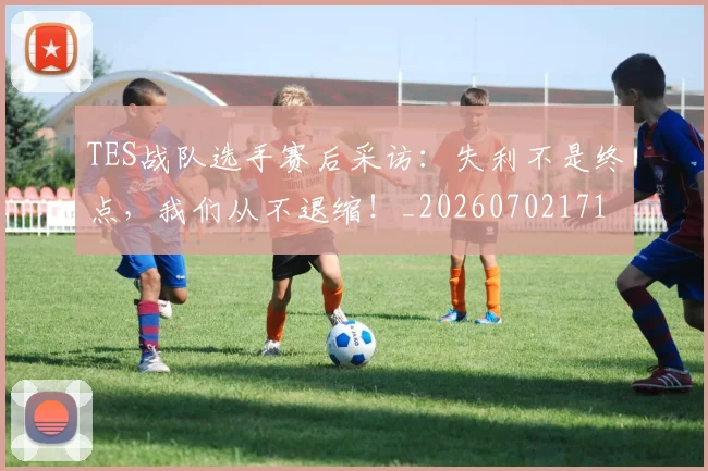 TES战队选手赛后采访：失利不是终点，我们从不退缩！_20260702171046