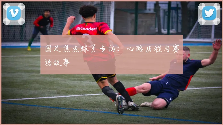 国足焦点球员专访:心路历程与赛场故事