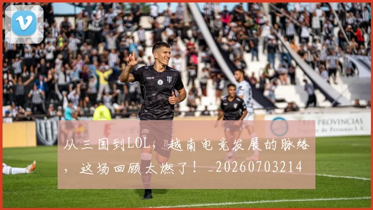 从三国到LOL,越南电竞发展的脉络,这场回顾太燃了!_20260703214011