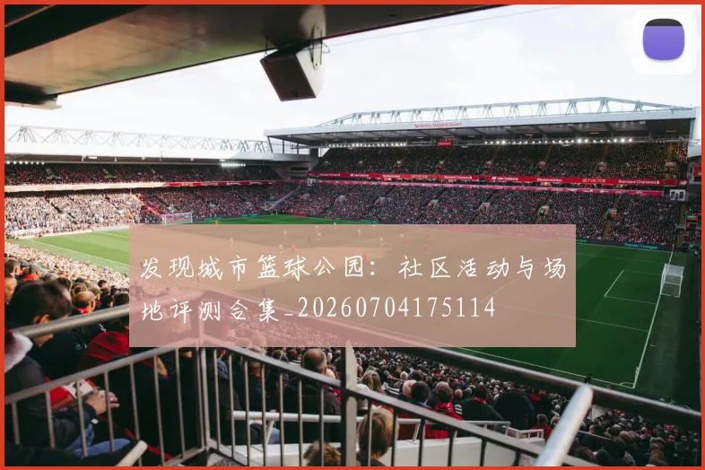 发现城市篮球公园:社区活动与场地评测合集_20260704175114