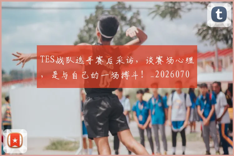 TES战队选手赛后采访，谈赛场心理，是与自己的一场搏斗！_20260702171043