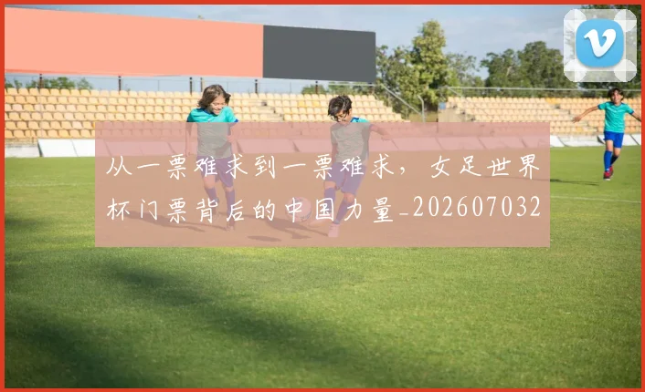 从一票难求到一票难求，女足世界杯门票背后的中国力量_20260703214009