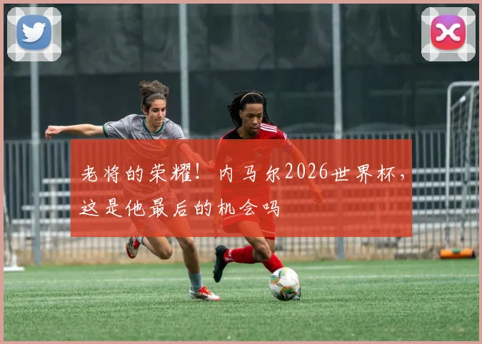 老将的荣耀!内马尔2026世界杯,这是他最后的机会吗