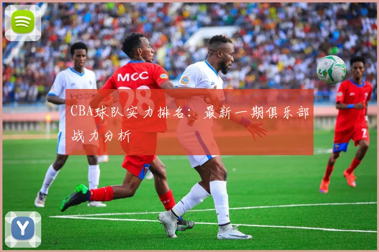 CBA球队实力排名:最新一期俱乐部战力分析