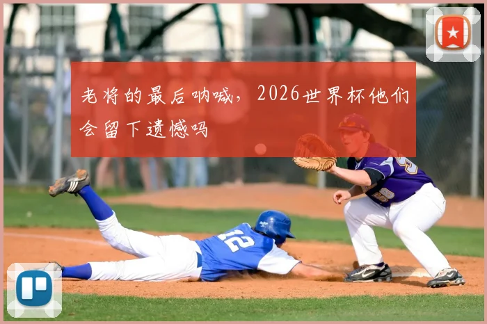 老将的最后呐喊，2026世界杯他们会留下遗憾吗