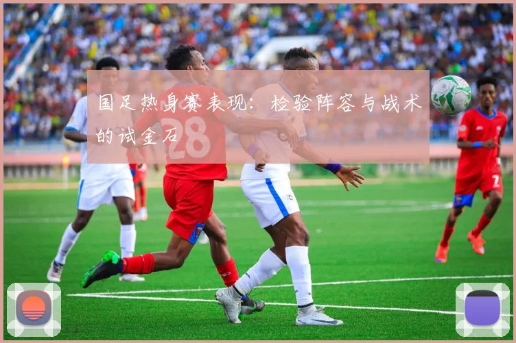 国足热身赛表现:检验阵容与战术的试金石